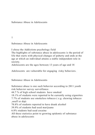 Substance Abuse in Adolescents
1
Substance Abuse in Adolescents
I chose the Addictions psychology field
The highlights of substance abuse in adolescents is the period of
life that starts with physical changes of puberty and ends at the
age at which an individual attains a stable independent role in
society.
Adolescents are the ages between 13 years of age and 18
Adolescents are vulnerable for engaging risky behaviors.
Substance Abuse in Adolescents
Substance abuse is one such behavior according to 2011 youth
risk behavior survey surveillance.
44.7 % of high school students have smoked
18.1% of students were reported to be currently using cigarettes
7.7% of students use smokeless tobacco ( e.g. chewing tobacco
,snuff or dip)
70.8% of students reported to have drank alcohol
39.9% of students had used marijuana
6.8% students had used cocaine
All these statistics point to growing epidemic of substance
abuse in adolescents
 
