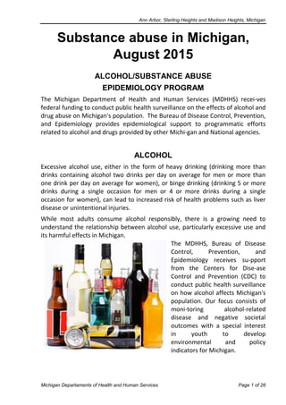 Ann Arbor, Sterling Heights and Madison Heights, Michigan
Michigan Departaments of Health and Human Services Page 1 of 26
Substance abuse in Michigan,
August 2015
ALCOHOL/SUBSTANCE ABUSE
EPIDEMIOLOGY PROGRAM
The Michigan Department of Health and Human Services (MDHHS) recei-ves
federal funding to conduct public health surveillance on the effects of alcohol and
drug abuse on Michigan's population. The Bureau of Disease Control, Prevention,
and Epidemiology provides epidemiological support to programmatic efforts
related to alcohol and drugs provided by other Michi-gan and National agencies.
ALCOHOL
Excessive alcohol use, either in the form of heavy drinking (drinking more than
drinks containing alcohol two drinks per day on average for men or more than
one drink per day on average for women), or binge drinking (drinking 5 or more
drinks during a single occasion for men or 4 or more drinks during a single
occasion for women), can lead to increased risk of health problems such as liver
disease or unintentional injuries.
While most adults consume alcohol responsibly, there is a growing need to
understand the relationship between alcohol use, particularly excessive use and
its harmful effects in Michigan.
The MDHHS, Bureau of Disease
Control, Prevention, and
Epidemiology receives su-pport
from the Centers for Dise-ase
Control and Prevention (CDC) to
conduct public health surveillance
on how alcohol affects Michigan's
population. Our focus consists of
moni-toring alcohol-related
disease and negative societal
outcomes with a special interest
in youth to develop
environmental and policy
indicators for Michigan.
 