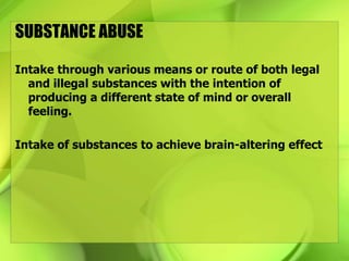 SUBSTANCE ABUSE
Intake through various means or route of both legal
and illegal substances with the intention of
producing a different state of mind or overall
feeling.
Intake of substances to achieve brain-altering effect
 