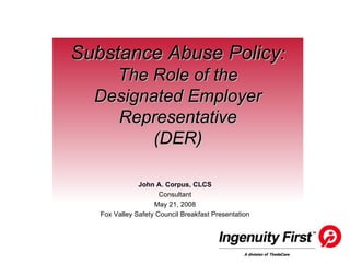 Substance Abuse Policy : The Role of the Designated Employer Representative (DER) John A. Corpus, CLCS Consultant May 21, 2008 Fox Valley Safety Council Breakfast Presentation 