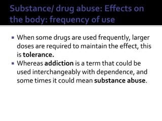 Substance/ drug abuse: Effects on the body: frequency of useWhen some drugs are used frequently, larger doses are required to maintain the effect, this is tolerance.Whereas addiction is a term that could be used interchangeably with dependence, and some times it could mean substance abuse.