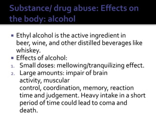 Substance/ drug abuse: Effects on the body: alcoholEthyl alcohol is the active ingredient in beer, wine, and other distilled beverages like whiskey.Effects of alcohol:Small doses: mellowing/tranquilizing effect.Large amounts: impair of brain activity, muscular control, coordination, memory, reaction time and judgement. Heavy intake in a short period of time could lead to coma and death.