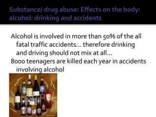 Substance/ drug abuse: Effects on the body: alcohol: drinking and accidentsAlcohol is involved in more than 50% of the all fatal traffic accidents… therefore drinking and driving should not mix at all…8000 teenagers are killed each year in accidents involving alcohol