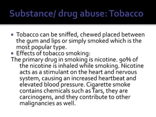 Substance/ drug abuse: TobaccoTobacco can be sniffed, chewed placed between the gum and lips or simply smoked which is the most popular type.Effects of tobacco smoking:The primary drug in smoking is nicotine. 90% of the nicotine is inhaled while smoking. Nicotine acts as a stimulant on the heart and nervous system, causing an increased heartbeat and elevated blood pressure. Cigarette smoke contains chemicals such as Tars, they are carcinogens, and they contribute to other malignancies as well.