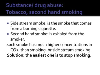 Substance/ drug abuse: Tobacco, second hand smokingSide stream smoke: is the smoke that comes from a burning cigarette.Second hand smoke: is exhaled from the smoker.such smoke has much higher concentrations in CO2, than smoking, or side stream smoking. Solution: the easiest one is to stop smoking.