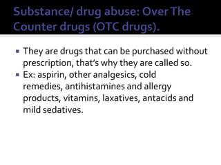 Substance/ drug abuse: Over The Counter drugs (OTC drugs).They are drugs that can be purchased without prescription, that’s why they are called so. Ex: aspirin, other analgesics, cold remedies, antihistamines and allergy products, vitamins, laxatives, antacids and mild sedatives.