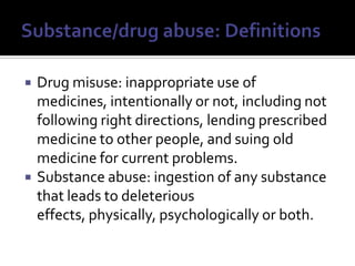 Substance/drug abuse: DefinitionsDrug misuse: inappropriate use of medicines, intentionally or not, including not following right directions, lending prescribed medicine to other people, and suing old medicine for current problems.Substance abuse: ingestion of any substance that leads to deleterious effects, physically, psychologically or both.