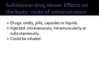 Substance/ drug abuse: Effects on the body: route of administrationDrugs: orally, pills, capsules or liquids.Injected: intravenously, intramuscularly or subcutaneously.Could be inhaled
