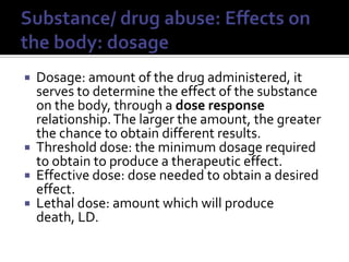 Substance/ drug abuse: Effects on the body: dosageDosage: amount of the drug administered, it serves to determine the effect of the substance on the body, through a dose response relationship. The larger the amount, the greater the chance to obtain different results.Threshold dose: the minimum dosage required to obtain to produce a therapeutic effect.Effective dose: dose needed to obtain a desired effect.Lethal dose: amount which will produce death, LD.