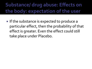 Substance/ drug abuse: Effects on the body: expectation of the userIf the substance is expected to produce a particular effect, then the probability of that effect is greater. Even the effect could still take place under Placebo.