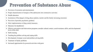  Provision of recreation and entertainment
 Proper channelization of energies of the adolescents into constructive activities
 Health education
 Inculcation of the dangers of drug abuse students, teacher and the family increasing awareness
 Provision of periodic psychiatric guidance
 Strict implementation of drug control measures
 Measures for deaddiction
 Effective prevention and intervention programs consider cultural context, social resistance skills, and developmental
level of the child
 Skills training
 Teaching the problem solving and coping skills
 Development of proper social and problem solving skills
 Treatment of family problems
 Increased opportunities for prosocial activities with peers
12
 