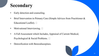 Secondary
• Early detection and counseling.
• Brief Intervention in Primary Care (Simple Advices from Practitioner &
Educational Leaflet).
• Motivational Interviewing.
• A Full Assessment which Includes, Appraisal of Current Medical,
Psychological & Social Problems.
• Detoxification with Benzodiazepines.
14
 