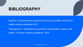 BIBLIOGRAPHY
Dash B. A comprehensive textbook of community health nurrsing.The
health sciences publishers.2017
Townsend M. C. Essentials of psychiatric mental health nursing. Sixth
edition. F.A Davis company publishers. 2014.
PRESENTATION TITLE 26
 