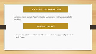 COCAINE USE DISORDER
Common street name is ‘crack’ it can be administered orally, intranasally by
smoking.
BARBITURATES
These are sedatives and are used for the sedation of aggevated patients to
relief pain.
 