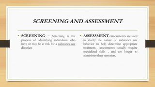 SCREENING AND ASSESSMENT
• SCREENING – Screening is the
process of identifying individuals who
have or may be at risk for a substance use
disorder.
• ASSESSMENT-Assessments are used
to clarify the nature of substance use
behavior to help determine appropriate
treatment. Assessments usually require
specialized skills , and are longer to
administer than screeners.
 