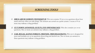 SCREENING TOOLS
1. DRUG ABUSE SCREEN TEST(DAST 10)-This test contains 10 yes or no questions about how
much and how often you take drugs. The answers are scored on a point system. A score of 8 or
more may indicate a drug problem.
2. CUT DOWN ANNOYED, GUILTY, EYE OPENER(CAGE)-This also contains yes or no
questions. Two or more yes answers may indicate a drug problem .
3. CAR, RELAX, ALONE FORGET, FRIENDS, TROUBLE(CRAFT)- This test is designed for
teens and includes yes or no questions about drug and alcohol use. Two or more yes answers to
these questions may indicate a drug problem.
 