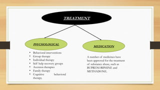 TREATMENT
PSYCHOLOGICAL
MEDICATION
• Behavioral interventions
• Group therapy
• Individual therapy
• Self help recovery groups
• Aversion therapies
• Family therapy
• Cognitive behavioral
therapy.
A number of medicines have
been approved for the treatment
of substance abuse, such as
BUPRENORPHINE and
METHADONE.
 
