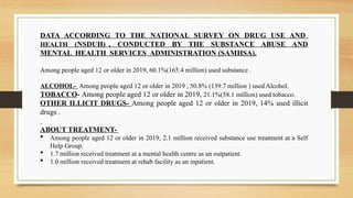 DATA ACCORDING TO THE NATIONAL SURVEY ON DRUG USE AND
HEALTH (NSDUH) , CONDUCTED BY THE SUBSTANCE ABUSE AND
MENTAL HEALTH SERVICES ADMINISTRATION (SAMHSA).
Among people aged 12 or older in 2019, 60.1%(165.4 million) used substance .
ALCOHOL- Among people aged 12 or older in 2019 , 50.8% (139.7 million ) used Alcohol.
TOBACCO- Among people aged 12 or older in 2019, 21.1%(58.1 million) used tobacco.
OTHER ILLICIT DRUGS- Among people aged 12 or older in 2019, 14% used illicit
drugs .
ABOUT TREATMENT-
 Among people aged 12 or older in 2019, 2.1 million received substance use treatment at a Self
Help Group.
 1.7 million received treatment at a mental health centre as an outpatient.
 1.0 million received treatment at rehab facility as an inpatient.
 