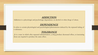 ADDICTION
Addiction is a physiologic and psychologic dependence on alcohol or other drugs of abuse.
DEPENDENCE
It refers to certain physiological and psychological phenomenon induced by the repeated taking of
a substance.
TOLERANCE
It is a state in which after repeated administration ,a drug produce decreased effect, or increasing
doses are required to produce the same effect.
 