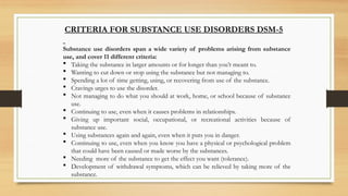 CRITERIA FOR SUBSTANCE USE DISORDERS DSM-5
Substance use disorders span a wide variety of problems arising from substance
use, and cover 11 different criteria:
 Taking the substance in larger amounts or for longer than you’r meant to.
 Wanting to cut down or stop using the substance but not managing to.
 Spending a lot of time getting, using, or recovering from use of the substance.
 Cravings urges to use the disorder.
 Not managing to do what you should at work, home, or school because of substance
use.
 Continuing to use, even when it causes problems in relationships.
 Giving up important social, occupational, or recreational activities because of
substance use.
 Using substances again and again, even when it puts you in danger.
 Continuing to use, even when you know you have a physical or psychological problem
that could have been caused or made worse by the substances.
 Needing more of the substance to get the effect you want (tolerance).
 Development of withdrawal symptoms, which can be relieved by taking more of the
substance.
 