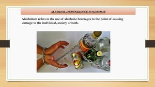 ALCOHOL DEPENDENCE SYNDROME
Alcoholism refers to the use of alcoholic beverages to the point of causing
damage to the individual, society or both.
 