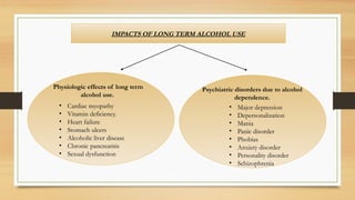 IMPACTS OF LONG TERM ALCOHOL USE
Psychiatric disorders due to alcohol
dependence.
• Major depression
• Depersonalization
• Mania
• Panic disorder
• Phobias
• Anxiety disorder
• Personality disorder
• Schizophrenia
.
Physiologic effects of long term
alcohol use.
• Cardiac myopathy
• Vitamin deficiency.
• Heart failure
• Stomach ulcers
• Alcoholic liver disease
• Chronic pancreatitis
• Sexual dysfunction
 
