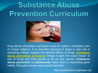 Drug abuse prevention curriculum must be made a mandatory part
of school syllabus. It is important because it plays a vital role in
educating children against the harmful effects of drugs. Substance
abuse prevention curriculum brings in light the exact impact of
use of drugs and thus proves to be an eye opener. Substance
abuse prevention in adolescents helps them in inculcating good
habits. They get to know what is good and bad.
http://medialiteracy.drugfreepa.org/

 