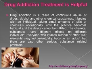  Drug addiction is a result of continuous abuse of
drugs, alcohol and other chemical substances. It begins
with an individual; taking small amounts of pills or
chemicals occasionally, until the practice becomes
habitual and the desire cannot be fulfilled. The chemical
substances have different effects on different
individuals. Everyone who intakes alcohol or other illicit
elements may not eventually become an addict but
there are also other serious substance related
problems.
http://medialiteracy.drugfreepa.org/
 