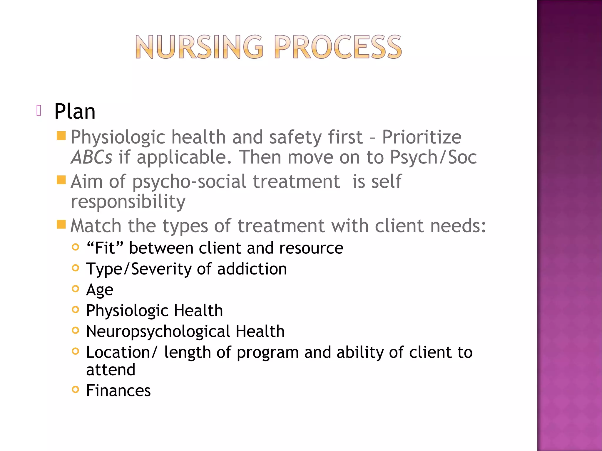    Plan
     Physiologic health and safety first – Prioritize
      ABCs if applicable. Then move on to Psych/Soc
     Aim of psycho-social treatment is self
      responsibility
     Match the types of treatment with client needs:
        “Fit” between client and resource
        Type/Severity of addiction
        Age
        Physiologic Health
        Neuropsychological Health
        Location/ length of program and ability of client to
         attend
        Finances
 
