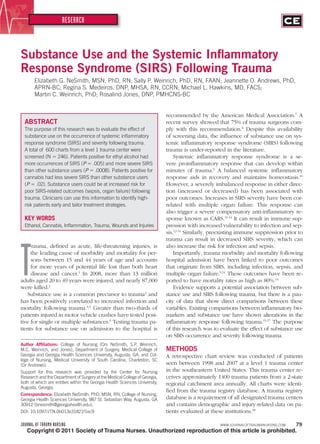 JOURNAL OF TRAUMA NURSING WWW.JOURNALOFTRAUMANURSING.COM 79
RESEARCH
Copyright © 2011 Society of Trauma Nurses. Unauthorized reproduction of this article is prohibited.
Substance Use and the Systemic Inﬂammatory
Response Syndrome (SIRS) Following Trauma
Elizabeth G. NeSmith, MSN, PhD, RN; Sally P. Weinrich, PhD, RN, FAAN; Jeannette O. Andrews, PhD,
APRN-BC; Regina S. Medeiros, DNP, MHSA, RN, CCRN; Michael L. Hawkins, MD, FACS;
Martin C. Weinrich, PhD; Rosalind Jones, DNP, PMHCNS-BC
T
rauma, deﬁned as acute, life-threatening injuries, is
the leading cause of morbidity and mortality for per-
sons between 15 and 44 years of age and accounts
for more years of potential life lost than both heart
disease and cancer.1
In 2008, more than 13 million
adults aged 20 to 49 years were injured, and nearly 87,000
were killed.2
Substance use is a common precursor to trauma3
and
has been positively correlated to increased infection and
mortality following trauma.4,5
Greater than two-thirds of
patients injured in motor vehicle crashes have tested posi-
tive for single or multiple substances.6
Testing trauma pa-
tients for substance use on admission to the hospital is
ABSTRACT
The purpose of this research was to evaluate the effect of
substance use on the occurrence of systemic inﬂammatory
response syndrome (SIRS) and severity following trauma.
A total of 600 charts from a level 1 trauma center were
screened (N ϭ 246). Patients positive for ethyl alcohol had
more occurrences of SIRS (P ϭ .005) and more severe SIRS
than other substance users (P ϭ .0008). Patients positive for
cannabis had less severe SIRS than other substance users
(P ϭ .02). Substance users could be at increased risk for
poor SIRS-related outcomes (sepsis, organ failure) following
trauma. Clinicians can use this information to identify high-
risk patients early and tailor treatment strategies.
KEY WORDS
Ethanol, Cannabis, Inﬂammation, Trauma, Wounds and Injuries
recommended by the American Medical Association.7
A
recent survey showed that 75% of trauma surgeons com-
ply with this recommendation.8
Despite this availability
of screening data, the inﬂuence of substance use on sys-
temic inﬂammatory response syndrome (SIRS) following
trauma is under-reported in the literature.
Systemic inﬂammatory response syndrome is a se-
vere proinﬂammatory response that can develop within
minutes of trauma.9
A balanced systemic inﬂammatory
response aids in recovery and maintains homeostasis.10
However, a severely imbalanced response in either direc-
tion (increased or decreased) has been associated with
poor outcomes. Increases in SIRS severity have been cor-
related with multiple organ failure. This response can
also trigger a severe compensatory anti-inﬂammatory re-
sponse known as CARS.11-14
It can result in immune sup-
pression with increased vulnerability to infection and sep-
sis.12-14
Similarly, preexisting immune suppression prior to
trauma can result in decreased SIRS severity, which can
also increase the risk for infection and sepsis.
Importantly, trauma morbidity and mortality following
hospital admission have been linked to poor outcomes
that originate from SIRS, including infection, sepsis, and
multiple organ failure.9,14
These outcomes have been re-
ported to have mortality rates as high as 80%.14
Evidence supports a potential association between sub-
stance use and SIRS following trauma, but there is a pau-
city of data that show direct comparisons between these
variables. Existing comparisons between inﬂammatory bio-
markers and substance use have shown alterations in the
inﬂammatory response following trauma.15-17
The purpose
of this research was to evaluate the effect of substance use
on SIRS occurrence and severity following trauma.
METHODS
A retrospective chart review was conducted of patients
seen between 1998 and 2007 at a level 1 trauma center
in the southeastern United States. This trauma center re-
ceives approximately 1400 trauma patients from a 2-state
regional catchment area annually. All charts were identi-
ﬁed from the trauma registry database. A trauma registry
database is a requirement of all designated trauma centers
and contains demographic and injury-related data on pa-
tients evaluated at these institutions.18
Author Afﬁliations: College of Nursing (Drs NeSmith, S.P. Weinrich,
M.C. Weinrich, and Jones), Department of Surgery, Medical College of
Georgia and Georgia Health Sciences University, Augusta, GA; and Col-
lege of Nursing, Medical University of South Carolina, Charleston, SC
(Dr Andrews).
Support for this research was provided by the Center for Nursing
Research and the Department of Surgery at the Medical College of Georgia,
both of which are entities within the Georgia Health Sciences University,
Augusta, Georgia.
Correspondence: Elizabeth NeSmith, PhD, MSN, RN, College of Nursing,
Georgia Health Sciences University, 987 St. Sebastian Way, Augusta, GA
30912 (bnesmith@georgiahealth.edu).
DOI: 10.1097/JTN.0b013e31821f1ec9
JTN200105.indd 79JTN200105.indd 79 6/3/11 10:22 PM6/3/11 10:22 PM
 