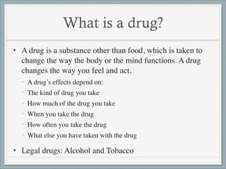 What is a drug?
• A drug is a substance other than food, which is taken to
  change the way the body or the mind functions...