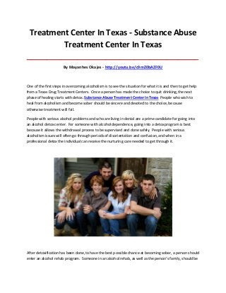 Treatment Center In Texas - Substance Abuse
Treatment Center In Texas
_____________________________________________________________________________________

By Mayanhes Okajes - http://youtu.be/c9mZ0bAZF0U

One of the first steps in overcoming alcoholism is to see the situation for what it is and then to get help
from a Texas Drug Treatment Centers. Once a person has made the choice to quit drinking, the next
phase of healing starts with detox. Substance Abuse Treatment Center In Texas People who wish to
heal from alcoholism and become sober should be sincere and devoted to the choice, because
otherwise treatment will fail.
People with serious alcohol problems and who are living in denial are a prime candidate for going into
an alcohol detox center. For someone with alcohol dependence, going into a detox program is best
because it allows the withdrawal process to be supervised and done safely. People with serious
alcoholism issues will often go through periods of disorientation and confusion, and when in a
professional detox the individual can receive the nurturing care needed to get through it.

After detoxification has been done, to have the best possible chance at becoming sober, a person should
enter an alcohol rehab program. Someone in an alcohol rehab, as well as the person’s family, should be

 