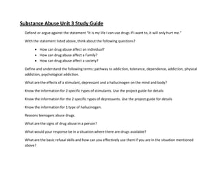 Substance Abuse Unit 3 Study Guide
  Defend or argue against the statement “It is my life I can use drugs if I want to, it will only hurt me.”

  With the statement listed above, think about the following questions?

         How can drug abuse affect an individual?
         How can drug abuse affect a Family?
         How can drug abuse affect a society?

  Define and understand the following terms: pathway to addiction, tolerance, dependence, addiction, physical
  addiction, psychological addiction.

  What are the effects of a stimulant, depressant and a hallucinogen on the mind and body?

  Know the information for 2 specific types of stimulants. Use the project guide for details

  Know the information for the 2 specific types of depressants. Use the project guide for details

  Know the information for 1 type of hallucinogen.

  Reasons teenagers abuse drugs.

  What are the signs of drug abuse in a person?

  What would your response be in a situation where there are drugs available?

  What are the basic refusal skills and how can you effectively use them if you are in the situation mentioned
  above?
 