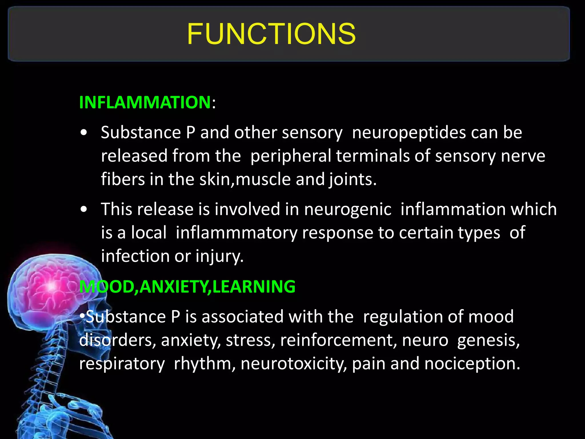 FUNCTIONS
INFLAMMATION:
• Substance P and other sensory neuropeptides can be
released from the peripheral terminals of sensory nerve
fibers in the skin,muscle and joints.
• This release is involved in neurogenic inflammation which
is a local inflammmatory response to certain types of
infection or injury.
MOOD,ANXIETY,LEARNING
•Substance P is associated with the regulation of mood
disorders, anxiety, stress, reinforcement, neuro genesis,
respiratory rhythm, neurotoxicity, pain and nociception.
 