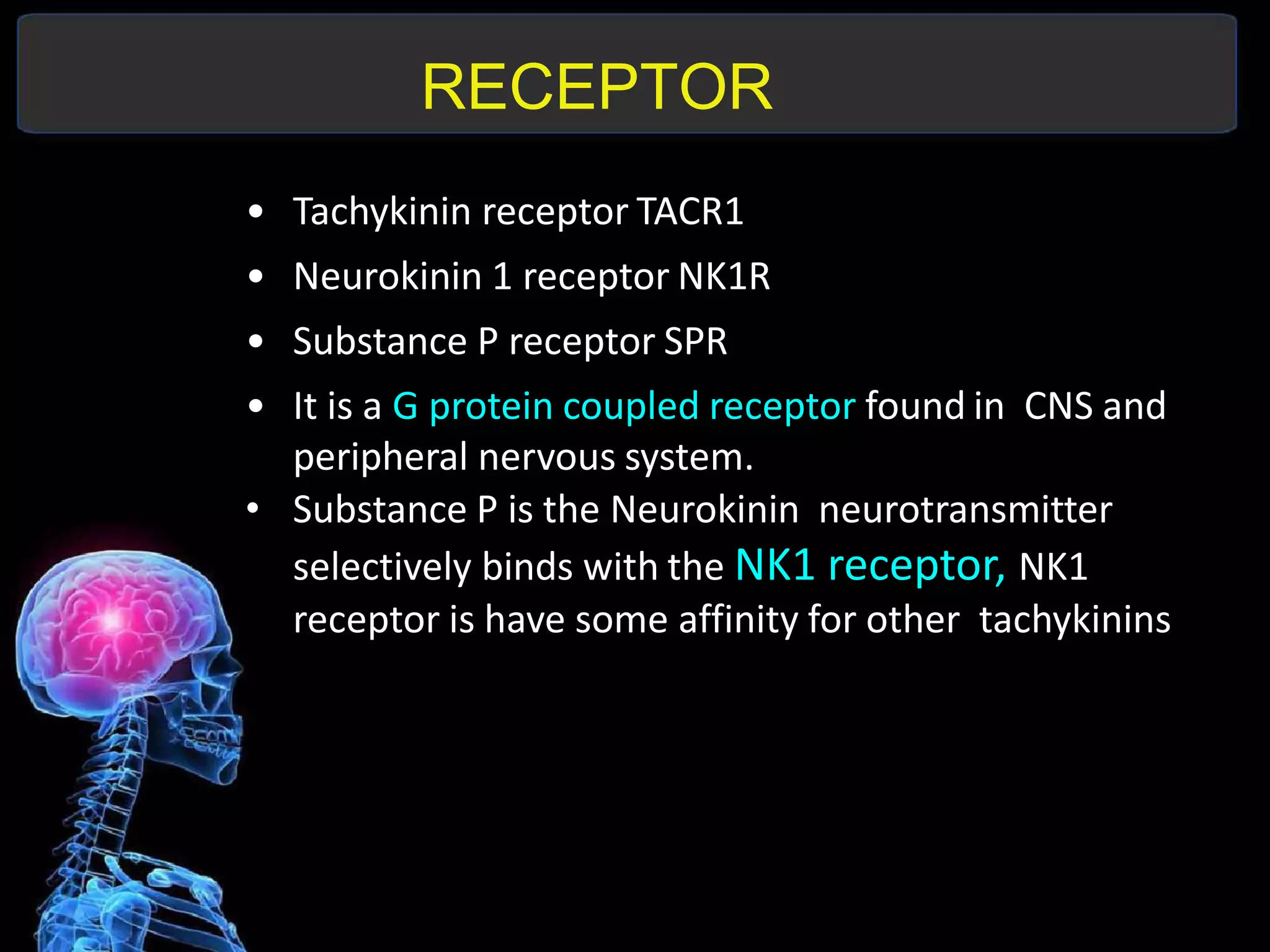 RECEPTOR
• Tachykinin receptor TACR1
• Neurokinin 1 receptor NK1R
• Substance P receptor SPR
• It is a G protein coupled receptor found in CNS and
peripheral nervous system.
• Substance P is the Neurokinin neurotransmitter
selectively binds with the NK1 receptor, NK1
receptor is have some affinity for other tachykinins
 