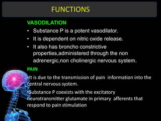 FUNCTIONS
VASODILATION
• Substance P is a potent vasodilator.
• It is dependent on nitric oxide release.
• It also has broncho constrictive
properties,administered through the non
adrenergic,non cholinergic nervous system.
PAIN
•It is due to the transmission of pain information into the
central nervous system.
•Substance P coexists with the excitatory
neurotransmitter glutamate in primary afferents that
respond to pain stimulation
 