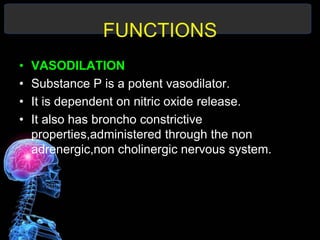 FUNCTIONS
• VASODILATION
• Substance P is a potent vasodilator.
• It is dependent on nitric oxide release.
• It also has broncho constrictive
properties,administered through the non
adrenergic,non cholinergic nervous system.
 