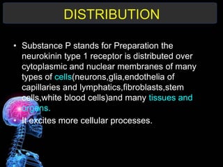 DISTRIBUTION
• Substance P stands for Preparation the
neurokinin type 1 receptor is distributed over
cytoplasmic and nuclear membranes of many
types of cells(neurons,glia,endothelia of
capillaries and lymphatics,fibroblasts,stem
cells,white blood cells)and many tissues and
organs.
• It excites more cellular processes.
 