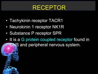 RECEPTOR
• Tachykinin receptor TACR1
• Neurokinin 1 receptor NK1R
• Substance P receptor SPR
• It is a G protein coupled receptor found in
CNS and peripheral nervous system.
 