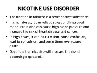 NNIICCOOTTIINNEE UUSSEE DDIISSOORRDDEERR 
• The nicotine in tobacco is a psychoactive substance. 
• In small doses, it can relieve stress and improved 
mood. But it also can cause high blood pressure and 
increase the risk of heart disease and cancer. 
• In high doses, it can blur a vision, cause confusion, 
lead to convulsion, and some times even cause 
death. 
• Dependent on nicotine will increase the risk of 
becoming depressed. 
 