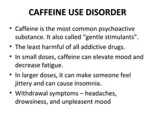 CCAAFFFFEEIINNEE UUSSEE DDIISSOORRDDEERR 
• Caffeine is the most common psychoactive 
substance. It also called “gentle stimulants”. 
• The least harmful of all addictive drugs. 
• In small doses, caffeine can elevate mood and 
decrease fatigue. 
• In larger doses, it can make someone feel 
jittery and can cause insomnia. 
• Withdrawal symptoms – headaches, 
drowsiness, and unpleasent mood 
 