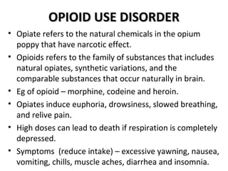 OOPPIIOOIIDD UUSSEE DDIISSOORRDDEERR 
• Opiate refers to the natural chemicals in the opium 
poppy that have narcotic effect. 
• Opioids refers to the family of substances that includes 
natural opiates, synthetic variations, and the 
comparable substances that occur naturally in brain. 
• Eg of opioid – morphine, codeine and heroin. 
• Opiates induce euphoria, drowsiness, slowed breathing, 
and relive pain. 
• High doses can lead to death if respiration is completely 
depressed. 
• Symptoms (reduce intake) – excessive yawning, nausea, 
vomiting, chills, muscle aches, diarrhea and insomnia. 
 