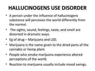 HHAALLLLUUCCIINNOOGGEENNSS UUSSEE DDIISSOORRDDEERR 
• A person under the influence of hallucinogens 
substance will perceives the world differently from 
the normal. 
• The sights, sound, feelings, taste, and smell are 
distorted in dramatic ways. 
• Eg of drug – Marijuana and LSD. 
• Marijuana is the name given to the dried parts of the 
cannabis or hemp plant. 
• People who smoke marijuana experience altered 
perceptions of the world. 
• Reaction to marijuana usually include mood swings. 
 