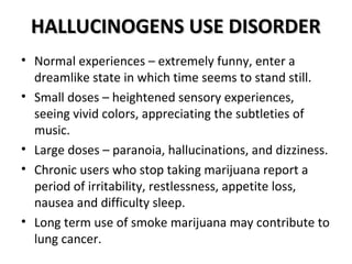 HHAALLLLUUCCIINNOOGGEENNSS UUSSEE DDIISSOORRDDEERR 
• Normal experiences – extremely funny, enter a 
dreamlike state in which time seems to stand still. 
• Small doses – heightened sensory experiences, 
seeing vivid colors, appreciating the subtleties of 
music. 
• Large doses – paranoia, hallucinations, and dizziness. 
• Chronic users who stop taking marijuana report a 
period of irritability, restlessness, appetite loss, 
nausea and difficulty sleep. 
• Long term use of smoke marijuana may contribute to 
lung cancer. 
 