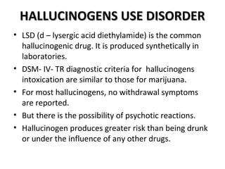 HHAALLLLUUCCIINNOOGGEENNSS UUSSEE DDIISSOORRDDEERR 
• LSD (d – lysergic acid diethylamide) is the common 
hallucinogenic drug. It is produced synthetically in 
laboratories. 
• DSM- IV- TR diagnostic criteria for hallucinogens 
intoxication are similar to those for marijuana. 
• For most hallucinogens, no withdrawal symptoms 
are reported. 
• But there is the possibility of psychotic reactions. 
• Hallucinogen produces greater risk than being drunk 
or under the influence of any other drugs. 
 