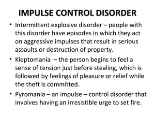 IIMMPPUULLSSEE CCOONNTTRROOLL DDIISSOORRDDEERR 
• Intermittent explosive disorder – people with 
this disorder have episodes in which they act 
on aggressive impulses that result in serious 
assaults or destruction of property. 
• Kleptomania – the person begins to feel a 
sense of tension just before stealing, which is 
followed by feelings of pleasure or relief while 
the theft is committed. 
• Pyromania – an impulse – control disorder that 
involves having an irresistible urge to set fire. 
 