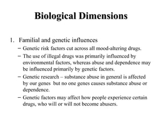 BBiioollooggiiccaall DDiimmeennssiioonnss 
1. Familial and genetic influences 
– Genetic risk factors cut across all mood-altering drugs. 
– The use of illegal drugs was primarily influenced by 
environmental factors, whereas abuse and dependence may 
be influenced primarily by genetic factors. 
– Genetic research – substance abuse in general is affected 
by our genes but no one genes causes substance abuse or 
dependence. 
– Genetic factors may affect how people experience certain 
drugs, who will or will not become abusers. 
 