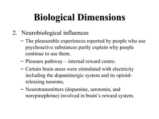 BBiioollooggiiccaall DDiimmeennssiioonnss 
2. Neurobiological influences 
– The pleasurable experiences reported by people who use 
psychoactive substances partly explain why people 
continue to use them. 
– Pleasure pathway – internal reward centre. 
– Certain brain areas were stimulated with electricity 
including the dopaminergic system and its opioid-releasing 
neurons, 
– Neurotransmitters (dopamine, serotonin, and 
norepinephrine) involved in brain’s reward system. 
 