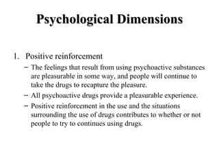 PPssyycchhoollooggiiccaall DDiimmeennssiioonnss 
1. Positive reinforcement 
– The feelings that result from using psychoactive substances 
are pleasurable in some way, and people will continue to 
take the drugs to recapture the pleasure. 
– All psychoactive drugs provide a pleasurable experience. 
– Positive reinforcement in the use and the situations 
surrounding the use of drugs contributes to whether or not 
people to try to continues using drugs. 
 
