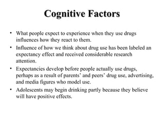 CCooggnniittiivvee FFaaccttoorrss 
• What people expect to experience when they use drugs 
influences how they react to them. 
• Influence of how we think about drug use has been labeled an 
expectancy effect and received considerable research 
attention. 
• Expectancies develop before people actually use drugs, 
perhaps as a result of parents’ and peers’ drug use, advertising, 
and media figures who model use. 
• Adolescents may begin drinking partly because they believe 
will have positive effects. 
 